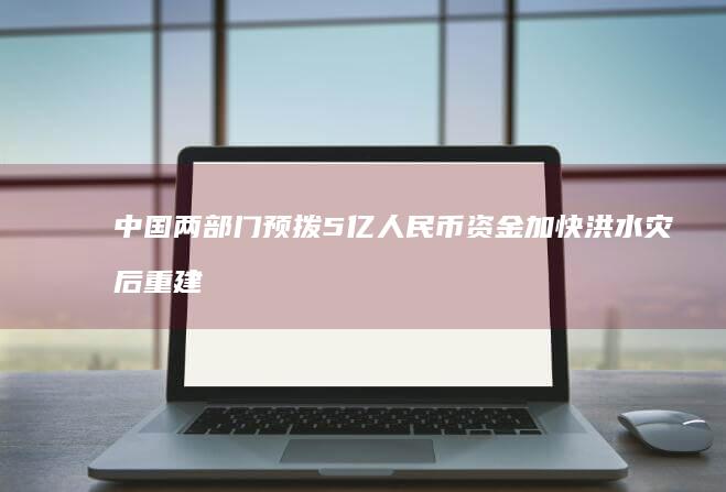 中国两部门预拨5亿人民币资金加快洪水灾后重建